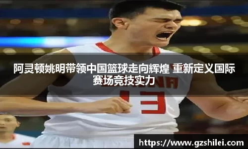 阿灵顿姚明带领中国篮球走向辉煌 重新定义国际赛场竞技实力