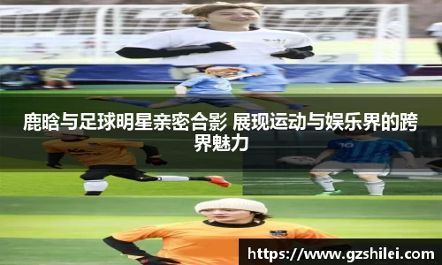鹿晗与足球明星亲密合影 展现运动与娱乐界的跨界魅力