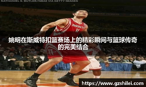 姚明在斯威特扣篮赛场上的精彩瞬间与篮球传奇的完美结合